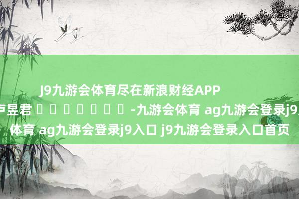 J9九游会体育尽在新浪财经APP 职守裁剪:卢昱君 -九游会体育 ag九游会登录j9入口 j9九游会登录入口首页