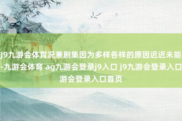 J9九游会体育况兼剧集因为多样各样的原因迟迟未能播出-九游会体育 ag九游会登录j9入口 j9九游会登录入口首页