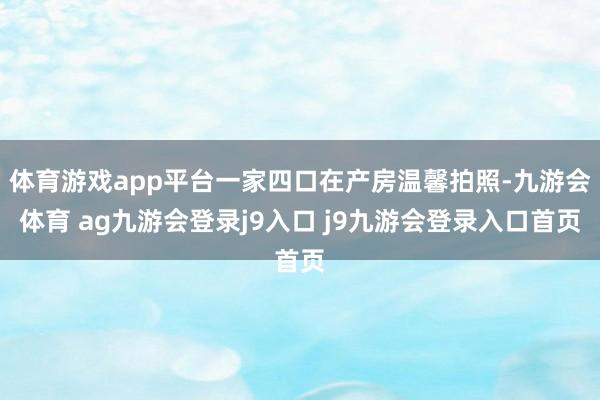体育游戏app平台一家四口在产房温馨拍照-九游会体育 ag九游会登录j9入口 j9九游会登录入口首页