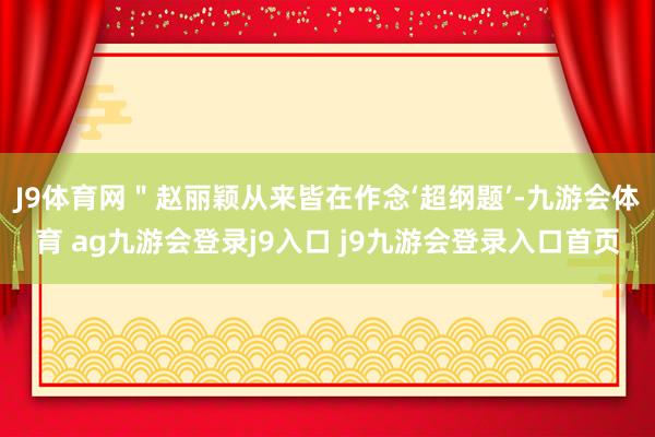 J9体育网"赵丽颖从来皆在作念‘超纲题’-九游会体育 ag九游会登录j9入口 j9九游会登录入口首页