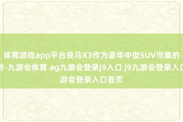 体育游戏app平台良马X3作为豪华中型SUV市集的常青树-九游会体育 ag九游会登录j9入口 j9九游会登录入口首页