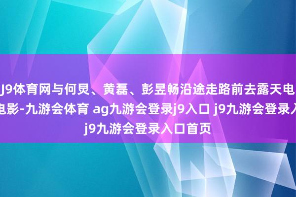 J9体育网与何炅、黄磊、彭昱畅沿途走路前去露天电影院看电影-九游会体育 ag九游会登录j9入口 j9九游会登录入口首页