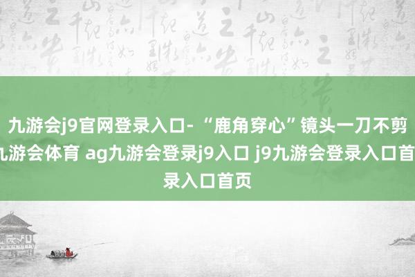 九游会j9官网登录入口- “鹿角穿心”镜头一刀不剪-九游会体育 ag九游会登录j9入口 j9九游会登录入口首页