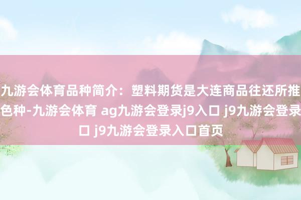 九游会体育品种简介:塑料期货是大连商品往还所推出的期货色种-九游会体育 ag九游会登录j9入口 j9九游会登录入口首页