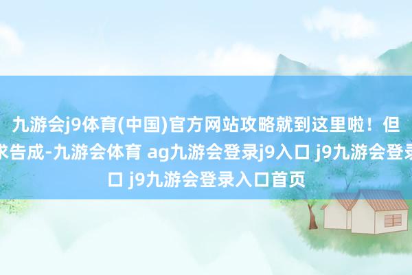 九游会j9体育(中国)官方网站攻略就到这里啦!但愿你们肯求告成-九游会体育 ag九游会登录j9入口 j9九游会登录入口首页