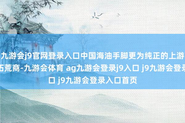 九游会j9官网登录入口中国海油手脚更为纯正的上游油气勘测拓荒商-九游会体育 ag九游会登录j9入口 j9九游会登录入口首页