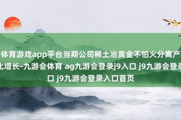 体育游戏app平台当期公司稀土冶真金不怕火分离产物销量同比增长-九游会体育 ag九游会登录j9入口 j9九游会登录入口首页