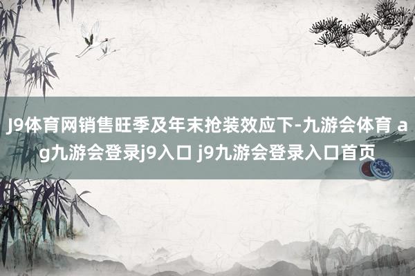 J9体育网销售旺季及年末抢装效应下-九游会体育 ag九游会登录j9入口 j9九游会登录入口首页