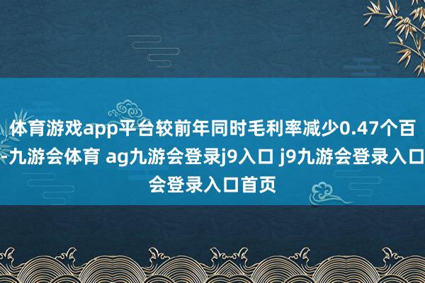 体育游戏app平台较前年同时毛利率减少0.47个百分点-九游会体育 ag九游会登录j9入口 j9九游会登录入口首页