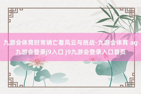 九游会体育时常销亡着风云与挑战-九游会体育 ag九游会登录j9入口 j9九游会登录入口首页