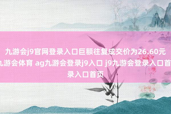 九游会j9官网登录入口巨额往复成交价为26.60元-九游会体育 ag九游会登录j9入口 j9九游会登录入口首页