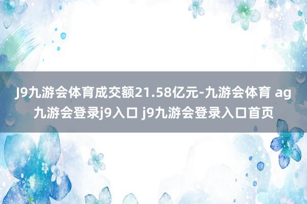 J9九游会体育成交额21.58亿元-九游会体育 ag九游会登录j9入口 j9九游会登录入口首页