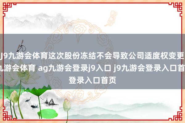 J9九游会体育这次股份冻结不会导致公司适度权变更-九游会体育 ag九游会登录j9入口 j9九游会登录入口首页