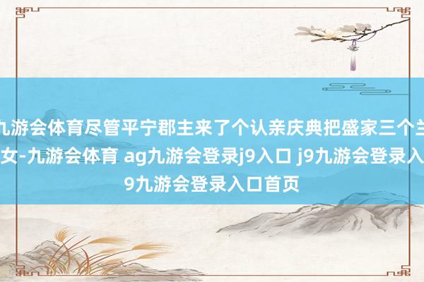 九游会体育尽管平宁郡主来了个认亲庆典把盛家三个兰认为义女-九游会体育 ag九游会登录j9入口 j9九游会登录入口首页