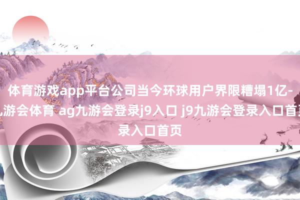 体育游戏app平台公司当今环球用户界限糟塌1亿-九游会体育 ag九游会登录j9入口 j9九游会登录入口首页