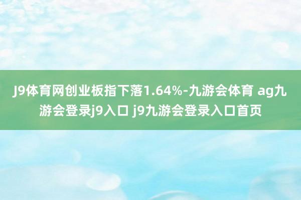 J9体育网创业板指下落1.64%-九游会体育 ag九游会登录j9入口 j9九游会登录入口首页