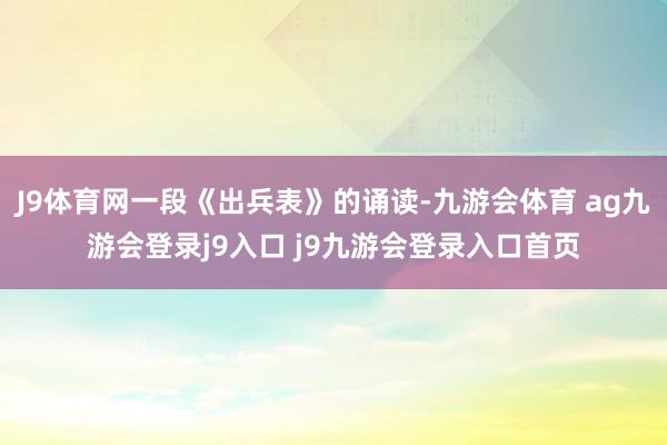 J9体育网一段《出兵表》的诵读-九游会体育 ag九游会登录j9入口 j9九游会登录入口首页