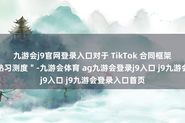 九游会j9官网登录入口对于 TikTok 合同框架的任何细节"熟习测度"-九游会体育 ag九游会登录j9入口 j9九游会登录入口首页