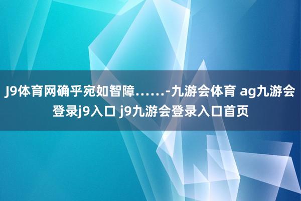 J9体育网确乎宛如智障……-九游会体育 ag九游会登录j9入口 j9九游会登录入口首页