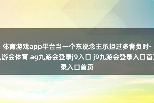 体育游戏app平台当一个东说念主承担过多背负时-九游会体育 ag九游会登录j9入口 j9九游会登录入口首页