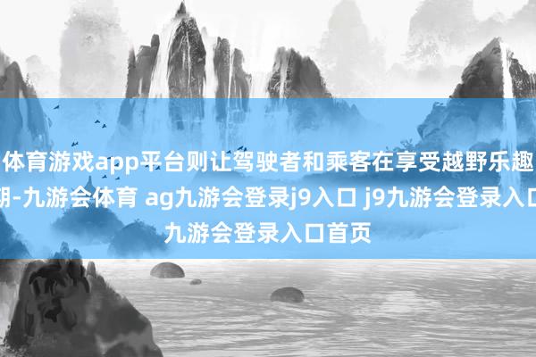 体育游戏app平台则让驾驶者和乘客在享受越野乐趣的同期-九游会体育 ag九游会登录j9入口 j9九游会登录入口首页