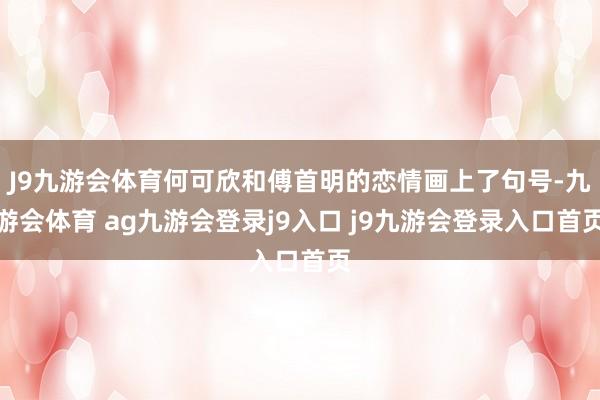 J9九游会体育何可欣和傅首明的恋情画上了句号-九游会体育 ag九游会登录j9入口 j9九游会登录入口首页