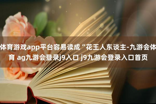 体育游戏app平台容易读成“花王人东谈主-九游会体育 ag九游会登录j9入口 j9九游会登录入口首页