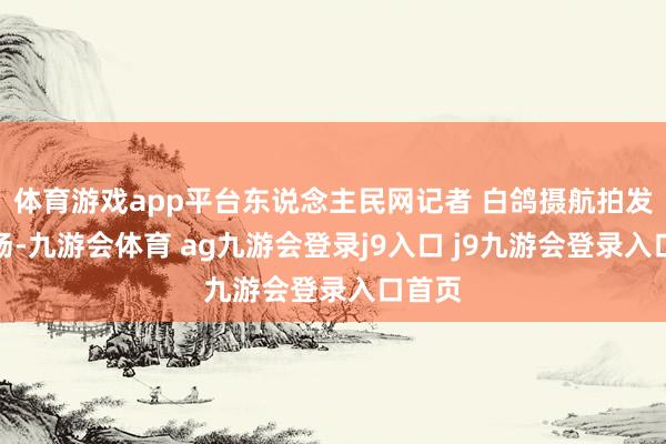 体育游戏app平台东说念主民网记者 白鸽摄航拍发车现场-九游会体育 ag九游会登录j9入口 j9九游会登录入口首页