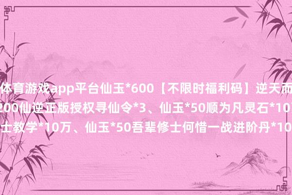体育游戏app平台仙玉*600【不限时福利码】逆天而行寻仙令*10、进阶丹*200仙逆正版授权寻仙令*3、仙玉*50顺为凡灵石*10万、仙玉*50逆则仙修士教学*10万、仙玉*50吾辈修士何惜一战进阶丹*100、刷新券*5、灵石*10万、修士教学*10万XN666修士教学*6.7万、进阶丹*100XN888灵石*8.9万、进阶丹*100N999寻仙令*1、进阶丹*100SF666寻仙令*1、灵石*