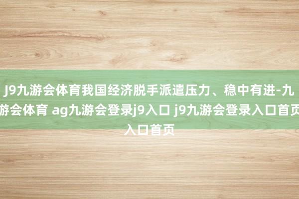 J9九游会体育我国经济脱手派遣压力、稳中有进-九游会体育 ag九游会登录j9入口 j9九游会登录入口首页