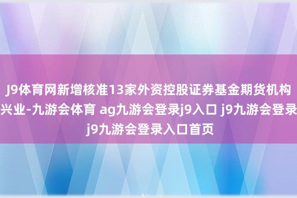 J9体育网新增核准13家外资控股证券基金期货机构来华展业兴业-九游会体育 ag九游会登录j9入口 j9九游会登录入口首页
