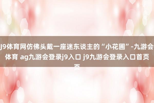 J9体育网仿佛头戴一座迷东谈主的“小花圃”-九游会体育 ag九游会登录j9入口 j9九游会登录入口首页