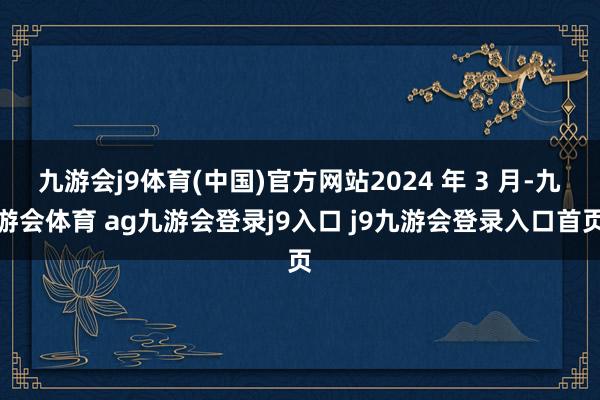 九游会j9体育(中国)官方网站2024 年 3 月-九游会体育 ag九游会登录j9入口 j9九游会登录入口首页