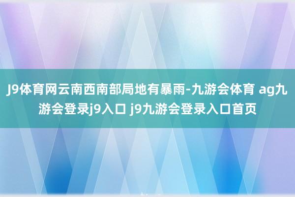 J9体育网云南西南部局地有暴雨-九游会体育 ag九游会登录j9入口 j9九游会登录入口首页