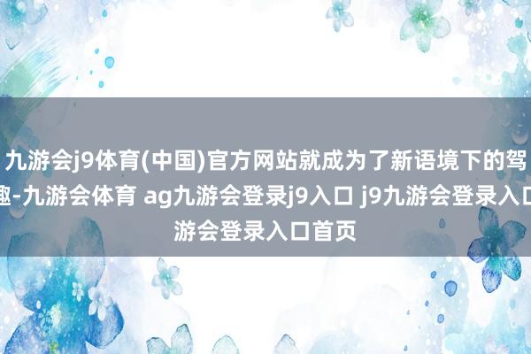 九游会j9体育(中国)官方网站就成为了新语境下的驾驶乐趣-九游会体育 ag九游会登录j9入口 j9九游会登录入口首页