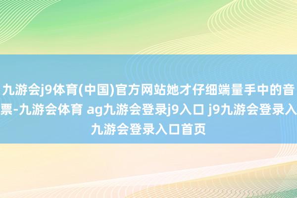九游会j9体育(中国)官方网站她才仔细端量手中的音乐会门票-九游会体育 ag九游会登录j9入口 j9九游会登录入口首页