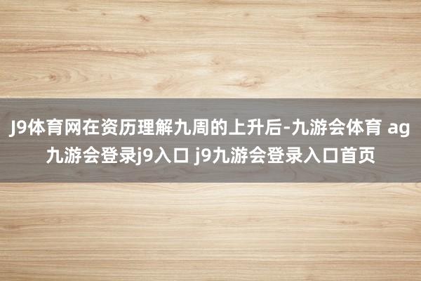 J9体育网在资历理解九周的上升后-九游会体育 ag九游会登录j9入口 j9九游会登录入口首页