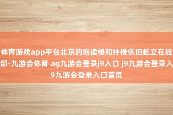 体育游戏app平台北京的饱读楼和钟楼依旧屹立在城市的北部-九游会体育 ag九游会登录j9入口 j9九游会登录入口首页