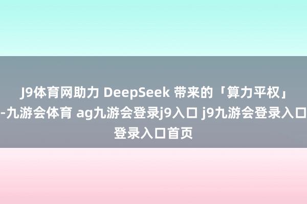 J9体育网助力 DeepSeek 带来的「算力平权」蜕变-九游会体育 ag九游会登录j9入口 j9九游会登录入口首页