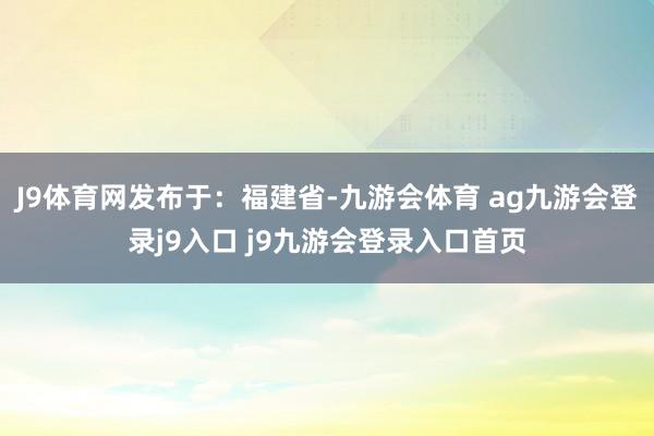 J9体育网发布于：福建省-九游会体育 ag九游会登录j9入口 j9九游会登录入口首页