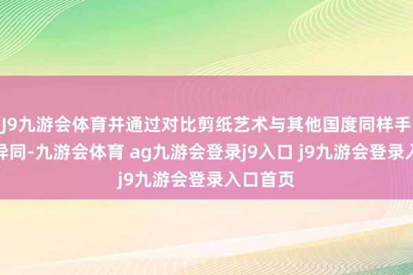 J9九游会体育并通过对比剪纸艺术与其他国度同样手工艺的异同-九游会体育 ag九游会登录j9入口 j9九游会登录入口首页