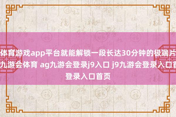 体育游戏app平台就能解锁一段长达30分钟的极端片断-九游会体育 ag九游会登录j9入口 j9九游会登录入口首页