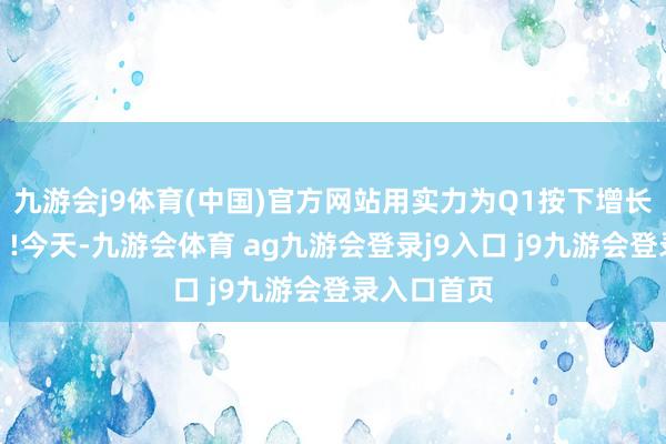 九游会j9体育(中国)官方网站用实力为Q1按下增长「加快键」!今天-九游会体育 ag九游会登录j9入口 j9九游会登录入口首页