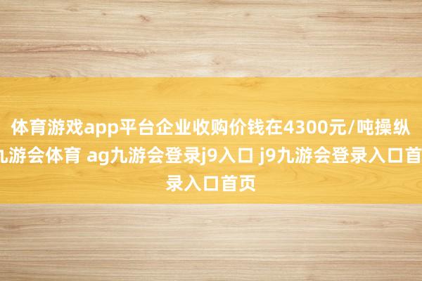 体育游戏app平台企业收购价钱在4300元/吨操纵-九游会体育 ag九游会登录j9入口 j9九游会登录入口首页