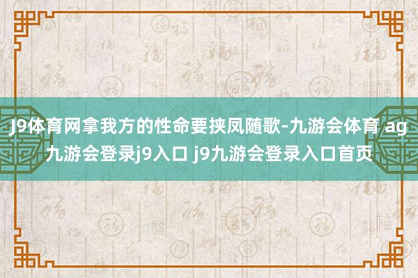 J9体育网拿我方的性命要挟凤随歌-九游会体育 ag九游会登录j9入口 j9九游会登录入口首页