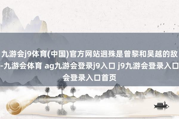 九游会j9体育(中国)官方网站迥殊是曾黎和吴越的敌手戏-九游会体育 ag九游会登录j9入口 j9九游会登录入口首页