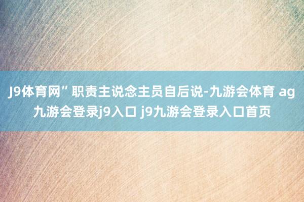J9体育网”职责主说念主员自后说-九游会体育 ag九游会登录j9入口 j9九游会登录入口首页