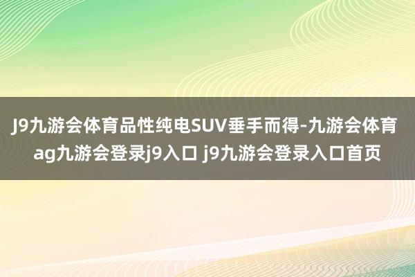 J9九游会体育品性纯电SUV垂手而得-九游会体育 ag九游会登录j9入口 j9九游会登录入口首页