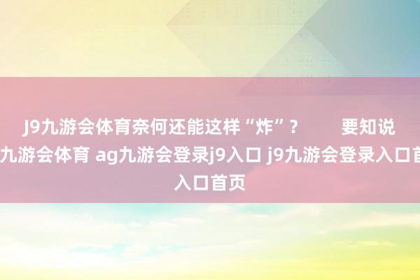 J9九游会体育奈何还能这样“炸”？       要知说念-九游会体育 ag九游会登录j9入口 j9九游会登录入口首页