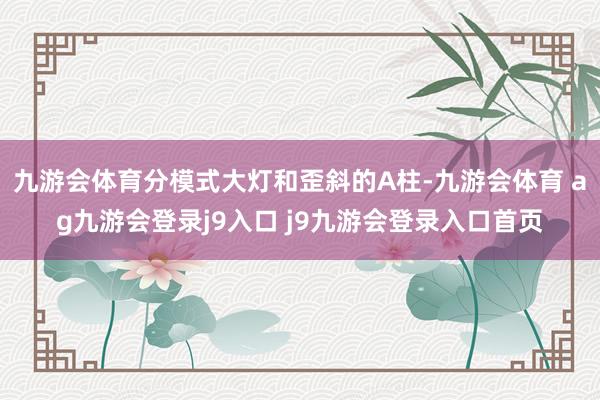 九游会体育分模式大灯和歪斜的A柱-九游会体育 ag九游会登录j9入口 j9九游会登录入口首页